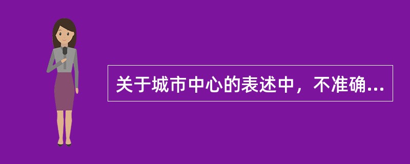 关于城市中心的表述中，不准确的是（）。