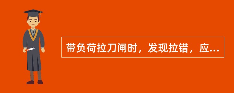 带负荷拉刀闸时，发现拉错，应立即将该刀闸合上。( )