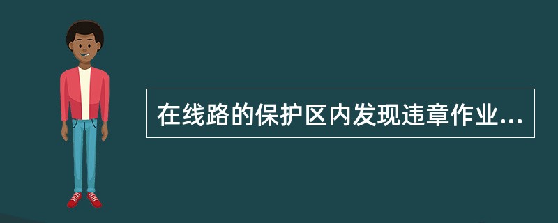 在线路的保护区内发现违章作业时应立即制止，同时发送安全隐患整改通知单，并告知( )。对危及线路运行的，应依法采取强制措施制止。