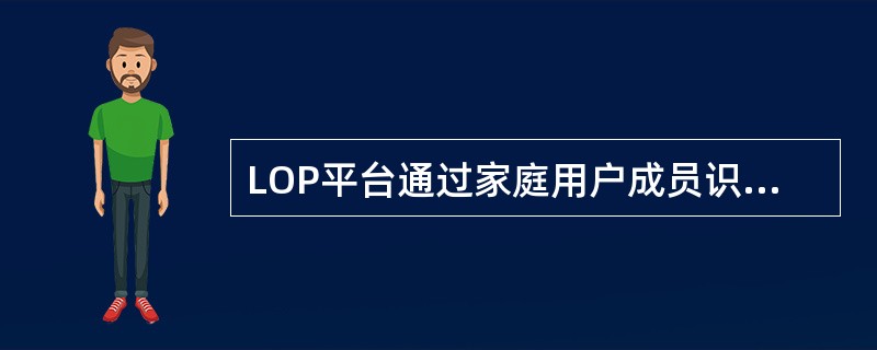 LOP平台通过家庭用户成员识别；非家庭用户社区识别，实现用户社区的精准分布识别，支撑用户的精准看管和社区营销。( )