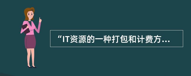 “IT资源的一种打包和计费方式，比如按照计算、存储分别计量费用，像传统的电力等公共设施一样。”指的是( )。
