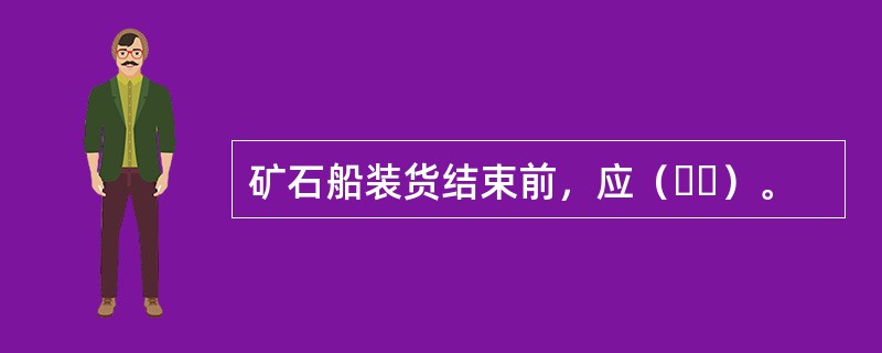 矿石船装货结束前，应（  ）。