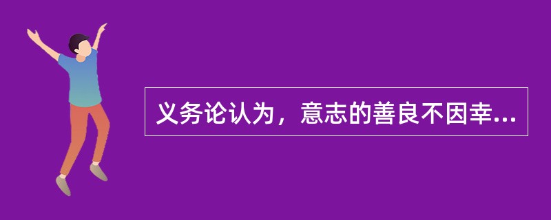 义务论认为，意志的善良不因幸福而善，也不因功利而善，而是因其自身而善，只有善良意志本身的善，才是无条件的。( )