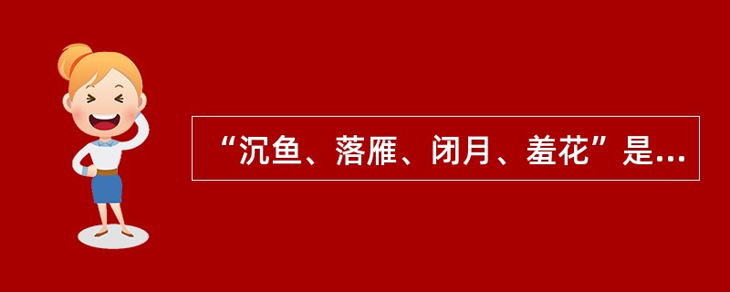 “沉鱼、落雁、闭月、羞花”是以我国古代四大美女为典故的词语，用来形容女子的绝代芳姿。下列选项中对应无误的一项是()。