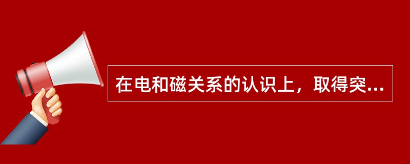 在电和磁关系的认识上，取得突破性成果的是()。