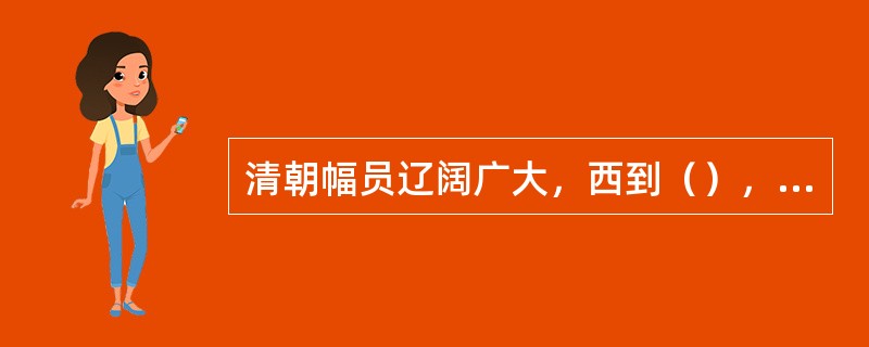 清朝幅员辽阔广大，西到（），北到（），东北到（），东到（），南到（），这就基本上奠定了今天中国疆域的规模。（）