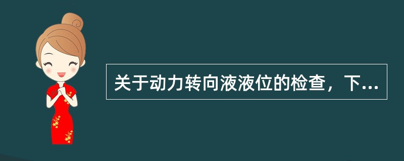 关于动力转向液液位的检查，下面哪一种说法是对的？（）