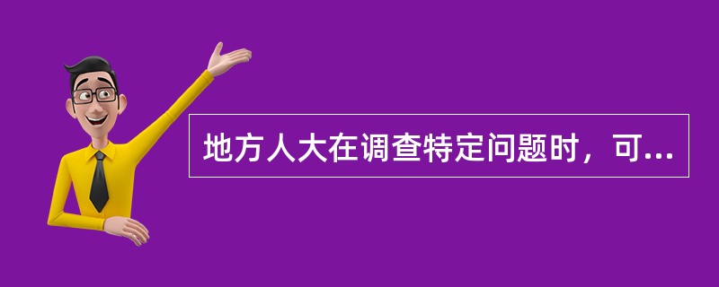 地方人大在调查特定问题时，可以组成调查委员会。下列关于调查委员会的说法中，正确的是：( )