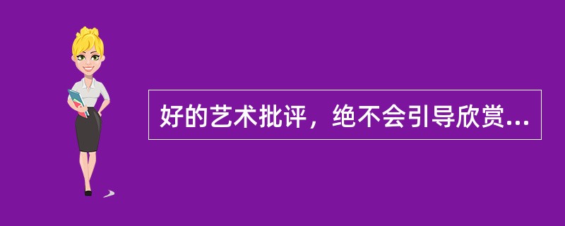 好的艺术批评，绝不会引导欣赏者走入非“好”即“坏”的两极化情绪中去，而是提供欣赏者更多的可能.更多元化的角度感受创作者思考的过程。（）