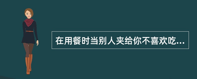 在用餐时当别人夹给你不喜欢吃的食物时，可以委婉拒绝。（）