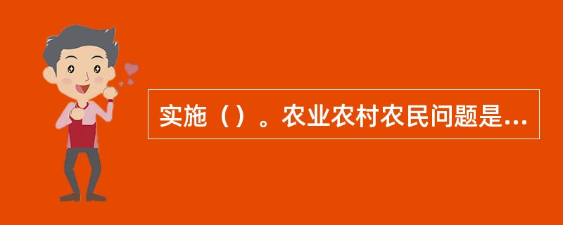 实施（）。农业农村农民问题是关系国计民生的根本性问题，必须始终把解决好“三农”问题作为全党工作重中之重。