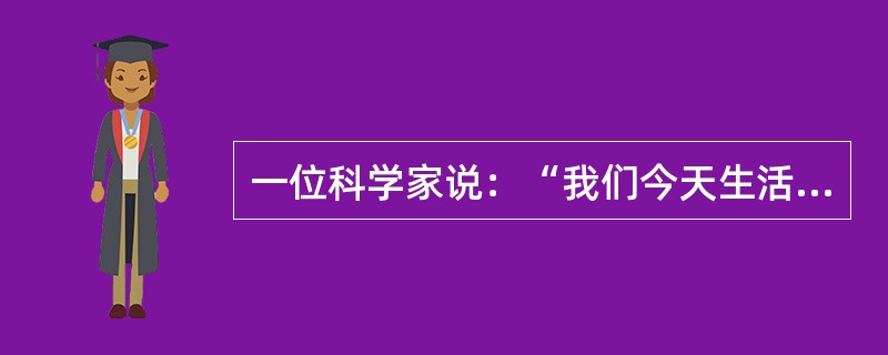 一位科学家说：“我们今天生活着的世界，与其说是自然世界，还不如说是人造或人为的世界。在我们的周围，几乎每样东西都刻有人的技能的痕迹。”这段话应理解为（）。