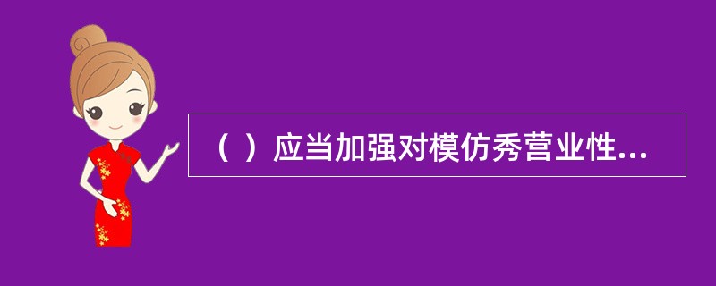 （ ）应当加强对模仿秀营业性演出的审批管理，对有模仿秀演员参加的营业性演出予以重点审查，加强对演员身份信息的鉴别，对假冒他人名义、侵犯他人著作权的营业性演出活动不予批准，对特型演员利用党和国家领导人形