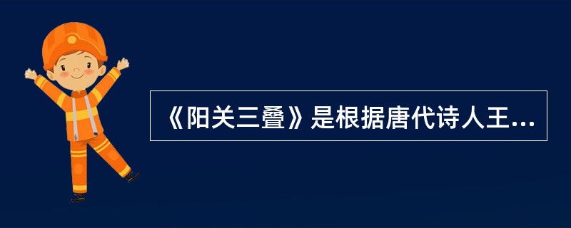 《阳关三叠》是根据唐代诗人王维《送元二使安西》而创作的一首琴歌。（ ）