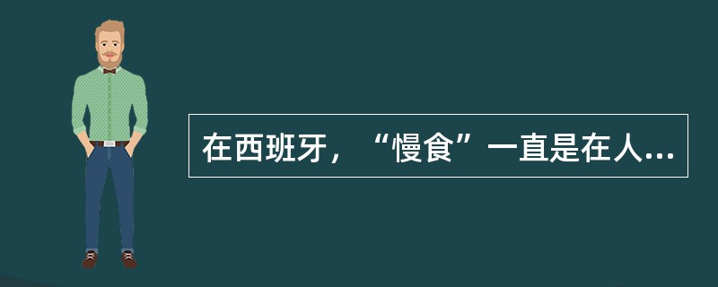 在西班牙，“慢食”一直是在人们头脑中根深蒂固的饮食观念。与“慢食”一脉相承的是西班牙人“慢生活”的态度：大厦电梯里面没有关门按键，大家都是等待电梯门缓缓关上；和午餐相伴的还有午睡，尤其在西班牙南部最为