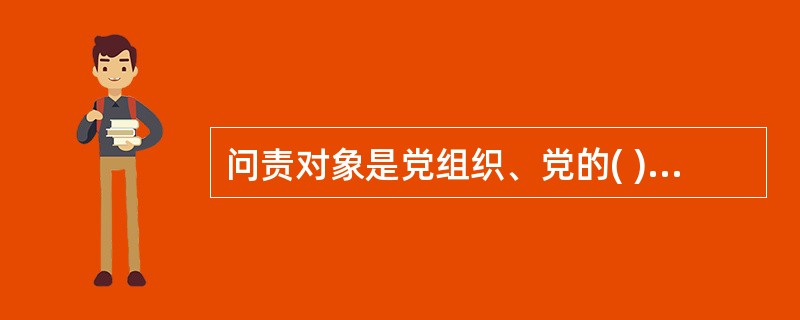 问责对象是党组织、党的( )，重点是党委(党组)、党的工作机关及其领导成员，纪委、纪委派驻(派出)机构及其领导成员。