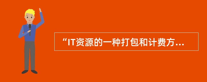 “IT资源的一种打包和计费方式，比如按照计算、存储分别计量费用，像传统的电力等公共设施一样。”指的是( )。