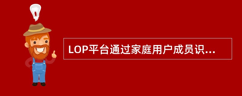 LOP平台通过家庭用户成员识别；非家庭用户社区识别，实现用户社区的精准分布识别，支撑用户的精准看管和社区营销。( )