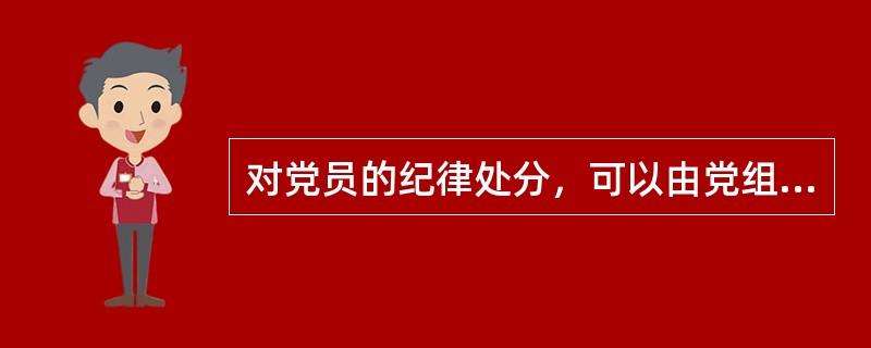 对党员的纪律处分，可以由党组直接决定，不需要支部大会讨论决定。( )