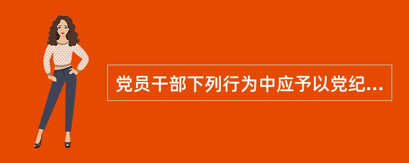 党员干部下列行为中应予以党纪问责的有( )。