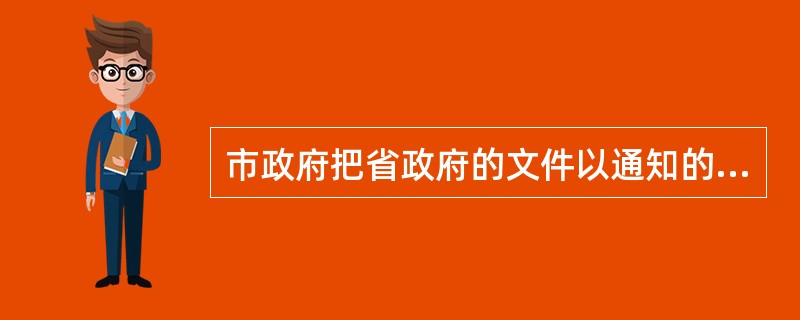 市政府把省政府的文件以通知的形式发至县政府，这种形式叫作( )。